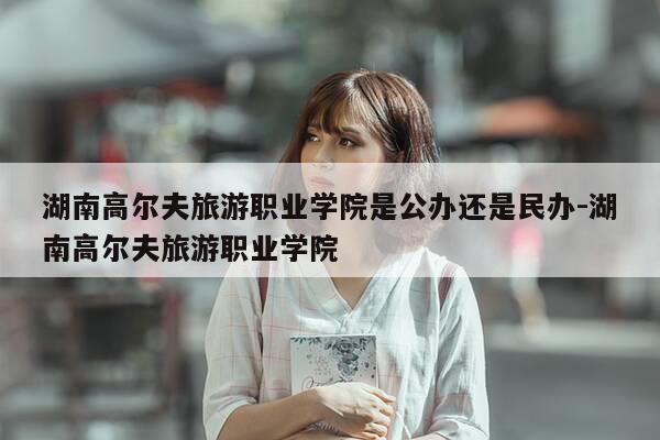 湖南高尔夫旅游职业学院是公办还是民办-湖南高尔夫旅游职业学院-第1张图片-优惠活动网