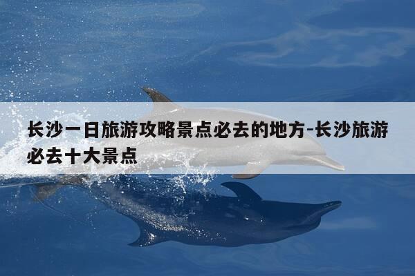 长沙一日旅游攻略景点必去的地方-长沙旅游必去十大景点-第1张图片-优惠活动网 长沙一日旅游攻略景点必去的地方-长沙旅游必去十大景点-第1张图片-优惠活动网