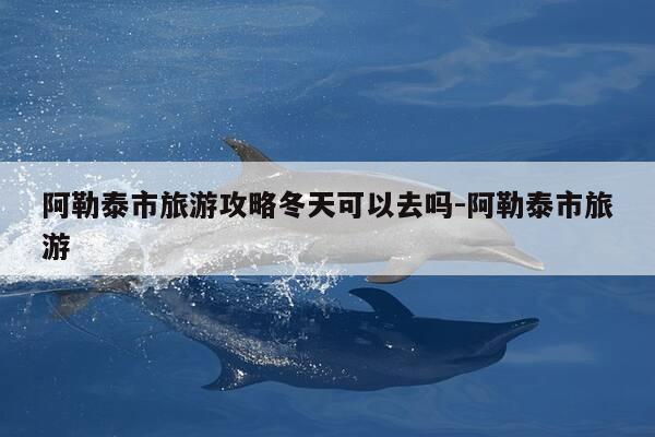 阿勒泰市旅游攻略冬天可以去吗-阿勒泰市旅游-第1张图片-优惠活动网 阿勒泰市旅游攻略冬天可以去吗-阿勒泰市旅游-第1张图片-优惠活动网