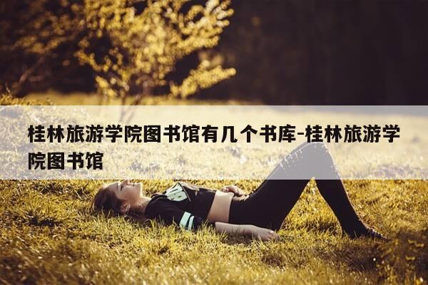 桂林旅游学院图书馆有几个书库-桂林旅游学院图书馆-第1张图片-优惠活动网 桂林旅游学院图书馆有几个书库-桂林旅游学院图书馆-第1张图片-优惠活动网
