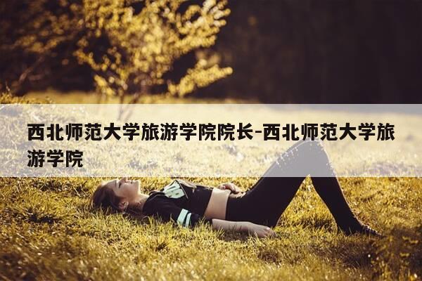 西北师范大学旅游学院院长-西北师范大学旅游学院-第1张图片-优惠活动网 西北师范大学旅游学院院长-西北师范大学旅游学院-第1张图片-优惠活动网