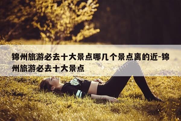 锦州旅游必去十大景点哪几个景点离的近-锦州旅游必去十大景点-第1张图片-优惠活动网 锦州旅游必去十大景点哪几个景点离的近-锦州旅游必去十大景点-第1张图片-优惠活动网