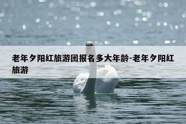 老年夕阳红旅游团报名多大年龄-老年夕阳红旅游-第1张图片-优惠活动网 老年夕阳红旅游团报名多大年龄-老年夕阳红旅游-第1张图片-优惠活动网