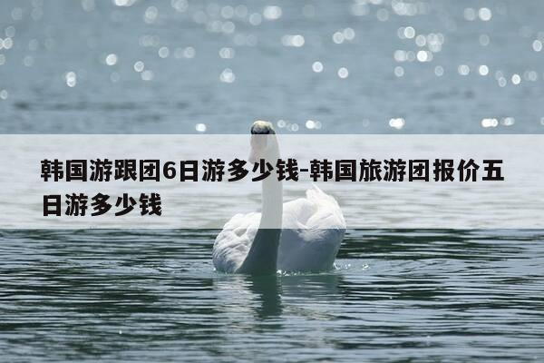韩国游跟团6日游多少钱-韩国旅游团报价五日游多少钱-第1张图片-优惠活动网