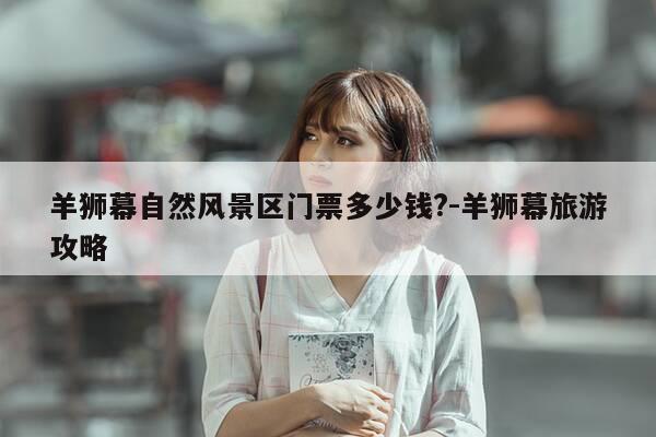 羊狮幕自然风景区门票多少钱?-羊狮幕旅游攻略-第1张图片-优惠活动网 羊狮幕自然风景区门票多少钱?-羊狮幕旅游攻略-第1张图片-优惠活动网