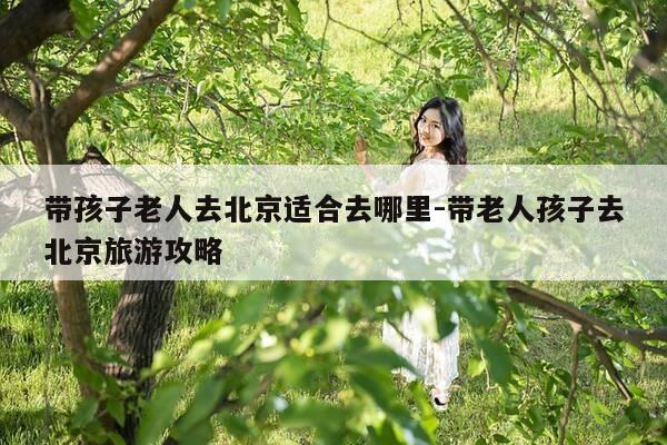 带孩子老人去北京适合去哪里-带老人孩子去北京旅游攻略-第1张图片-优惠活动网 带孩子老人去北京适合去哪里-带老人孩子去北京旅游攻略-第1张图片-优惠活动网