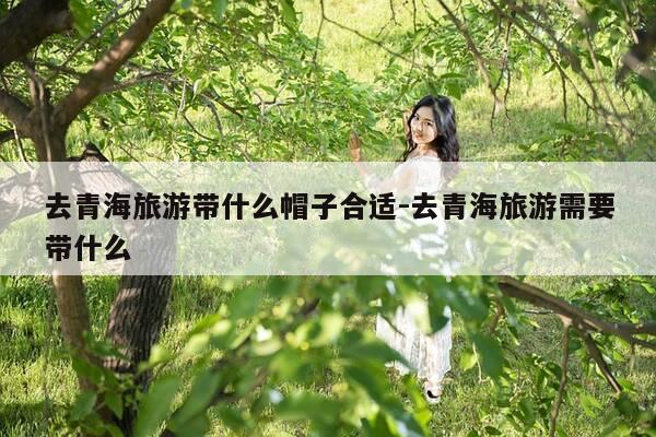 去青海旅游带什么帽子合适-去青海旅游需要带什么-第1张图片-优惠活动网 去青海旅游带什么帽子合适-去青海旅游需要带什么-第1张图片-优惠活动网