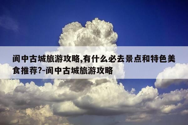 阆中古城旅游攻略,有什么必去景点和特色美食推荐?-阆中古城旅游攻略-第1张图片-优惠活动网 阆中古城旅游攻略,有什么必去景点和特色美食推荐?-阆中古城旅游攻略-第1张图片-优惠活动网