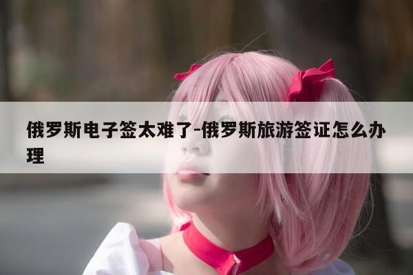 俄罗斯电子签太难了-俄罗斯旅游签证怎么办理-第1张图片-优惠活动网