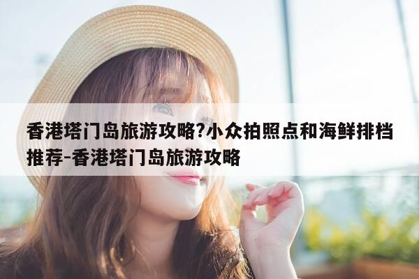 香港塔门岛旅游攻略?小众拍照点和海鲜排档推荐-香港塔门岛旅游攻略-第1张图片-优惠活动网 香港塔门岛旅游攻略?小众拍照点和海鲜排档推荐-香港塔门岛旅游攻略-第1张图片-优惠活动网