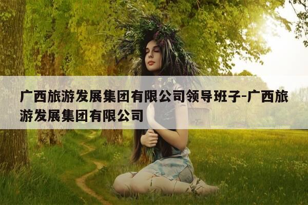 广西旅游发展集团有限公司领导班子-广西旅游发展集团有限公司-第1张图片-优惠活动网 广西旅游发展集团有限公司领导班子-广西旅游发展集团有限公司-第1张图片-优惠活动网