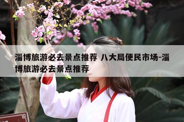 淄博旅游必去景点推荐 八大局便民市场-淄博旅游必去景点推荐-第1张图片-优惠活动网 淄博旅游必去景点推荐 八大局便民市场-淄博旅游必去景点推荐-第1张图片-优惠活动网