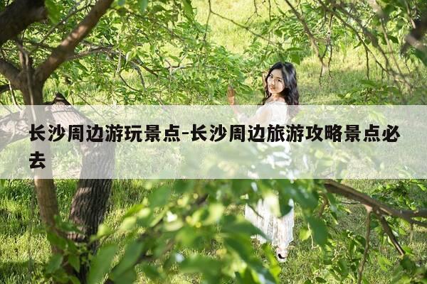 长沙周边游玩景点-长沙周边旅游攻略景点必去-第1张图片-优惠活动网 长沙周边游玩景点-长沙周边旅游攻略景点必去-第1张图片-优惠活动网