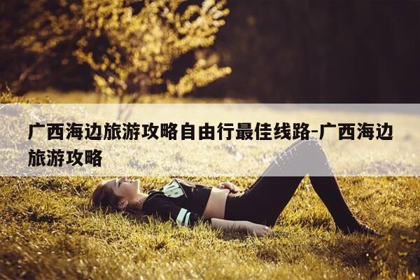 广西海边旅游攻略自由行最佳线路-广西海边旅游攻略-第1张图片-优惠活动网 广西海边旅游攻略自由行最佳线路-广西海边旅游攻略-第1张图片-优惠活动网