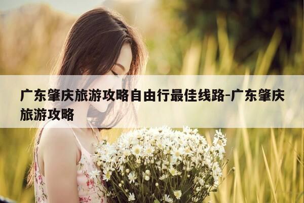 广东肇庆旅游攻略自由行最佳线路-广东肇庆旅游攻略-第1张图片-优惠活动网