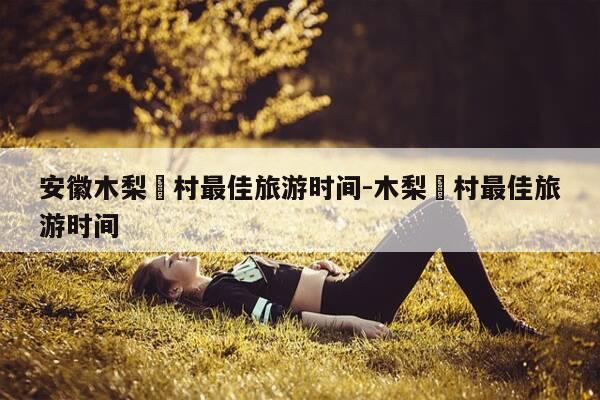 安徽木梨硔村最佳旅游时间-木梨硔村最佳旅游时间-第1张图片-优惠活动网 安徽木梨硔村最佳旅游时间-木梨硔村最佳旅游时间-第1张图片-优惠活动网