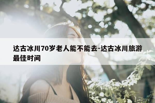 达古冰川70岁老人能不能去-达古冰川旅游最佳时间-第1张图片-优惠活动网 达古冰川70岁老人能不能去-达古冰川旅游最佳时间-第1张图片-优惠活动网