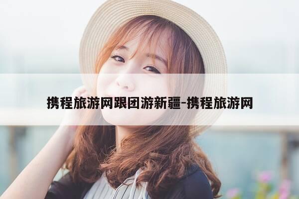 携程旅游网跟团游新疆-携程旅游网-第1张图片-优惠活动网 携程旅游网跟团游新疆-携程旅游网-第1张图片-优惠活动网