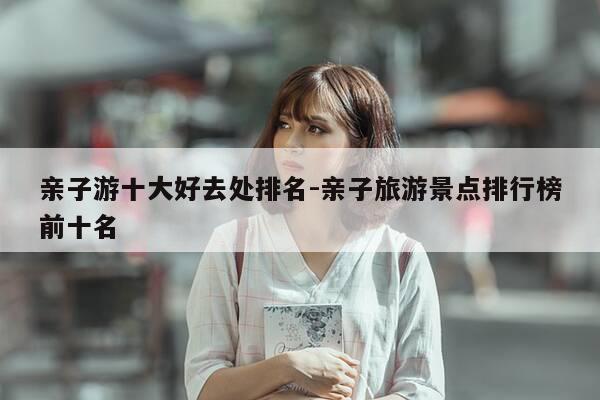 亲子游十大好去处排名-亲子旅游景点排行榜前十名-第1张图片-优惠活动网