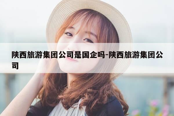 陕西旅游集团公司是国企吗-陕西旅游集团公司-第1张图片-优惠活动网 陕西旅游集团公司是国企吗-陕西旅游集团公司-第1张图片-优惠活动网