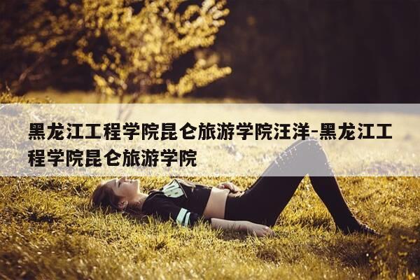 黑龙江工程学院昆仑旅游学院汪洋-黑龙江工程学院昆仑旅游学院-第1张图片-优惠活动网