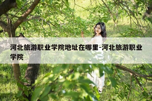 河北旅游职业学院地址在哪里-河北旅游职业学院-第1张图片-优惠活动网 河北旅游职业学院地址在哪里-河北旅游职业学院-第1张图片-优惠活动网