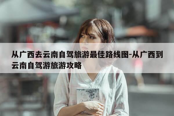 从广西去云南自驾旅游最佳路线图-从广西到云南自驾游旅游攻略-第1张图片-优惠活动网 从广西去云南自驾旅游最佳路线图-从广西到云南自驾游旅游攻略-第1张图片-优惠活动网