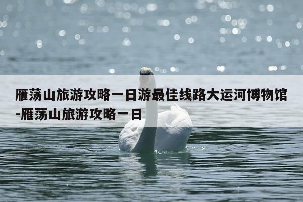 雁荡山旅游攻略一日游最佳线路大运河博物馆-雁荡山旅游攻略一日-第1张图片-优惠活动网