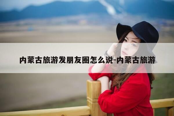 内蒙古旅游发朋友圈怎么说-内蒙古旅游-第1张图片-优惠活动网 内蒙古旅游发朋友圈怎么说-内蒙古旅游-第1张图片-优惠活动网