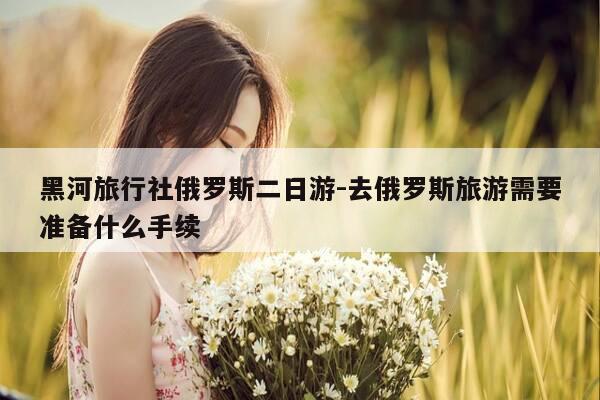 黑河旅行社俄罗斯二日游-去俄罗斯旅游需要准备什么手续-第1张图片-优惠活动网 黑河旅行社俄罗斯二日游-去俄罗斯旅游需要准备什么手续-第1张图片-优惠活动网