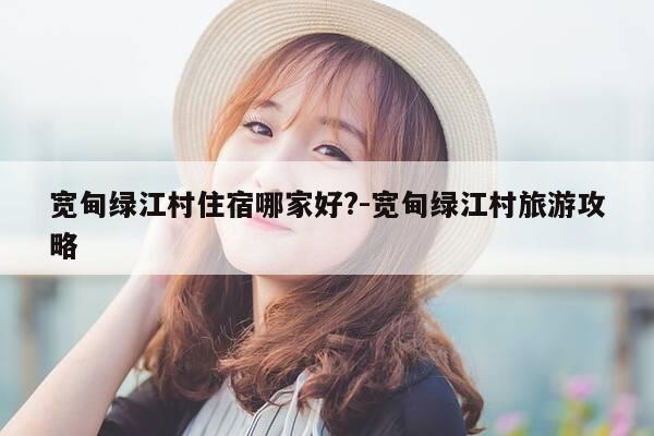 宽甸绿江村住宿哪家好?-宽甸绿江村旅游攻略-第1张图片-优惠活动网 宽甸绿江村住宿哪家好?-宽甸绿江村旅游攻略-第1张图片-优惠活动网