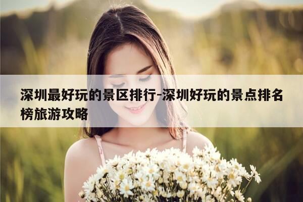 深圳最好玩的景区排行-深圳好玩的景点排名榜旅游攻略-第1张图片-优惠活动网 深圳最好玩的景区排行-深圳好玩的景点排名榜旅游攻略-第1张图片-优惠活动网
