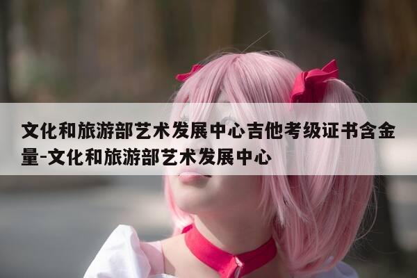 文化和旅游部艺术发展中心吉他考级证书含金量-文化和旅游部艺术发展中心-第1张图片-优惠活动网 文化和旅游部艺术发展中心吉他考级证书含金量-文化和旅游部艺术发展中心-第1张图片-优惠活动网