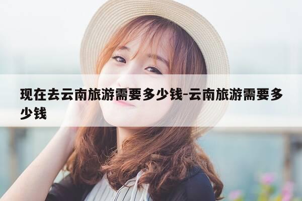 现在去云南旅游需要多少钱-云南旅游需要多少钱-第1张图片-优惠活动网 现在去云南旅游需要多少钱-云南旅游需要多少钱-第1张图片-优惠活动网