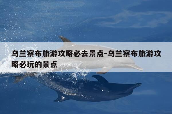 乌兰察布旅游攻略必去景点-乌兰察布旅游攻略必玩的景点-第1张图片-优惠活动网