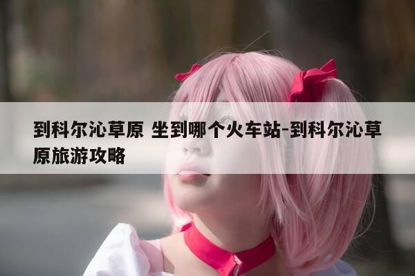 到科尔沁草原 坐到哪个火车站-到科尔沁草原旅游攻略-第1张图片-优惠活动网