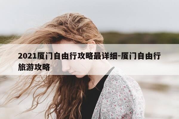 2021厦门自由行攻略最详细-厦门自由行旅游攻略-第1张图片-优惠活动网