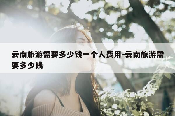 云南旅游需要多少钱一个人费用-云南旅游需要多少钱-第1张图片-优惠活动网 云南旅游需要多少钱一个人费用-云南旅游需要多少钱-第1张图片-优惠活动网