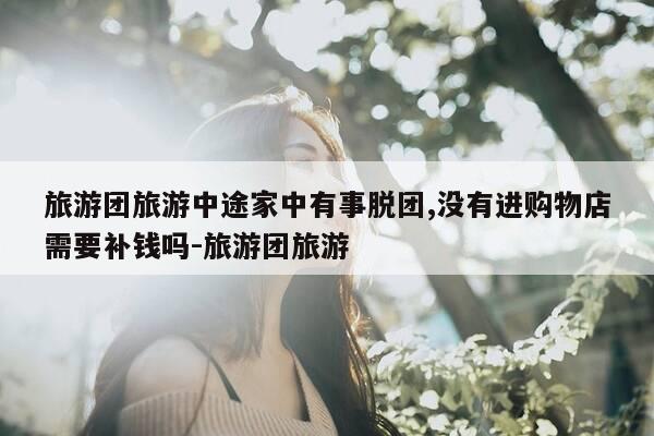 旅游团旅游中途家中有事脱团,没有进购物店需要补钱吗-旅游团旅游-第1张图片-优惠活动网 旅游团旅游中途家中有事脱团,没有进购物店需要补钱吗-旅游团旅游-第1张图片-优惠活动网