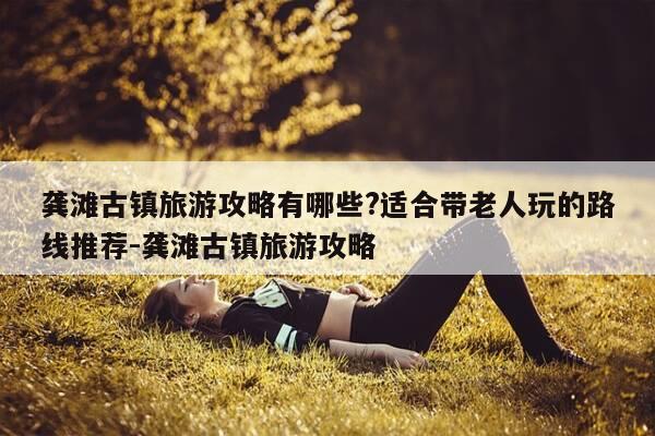 龚滩古镇旅游攻略有哪些?适合带老人玩的路线推荐-龚滩古镇旅游攻略-第1张图片-优惠活动网 龚滩古镇旅游攻略有哪些?适合带老人玩的路线推荐-龚滩古镇旅游攻略-第1张图片-优惠活动网