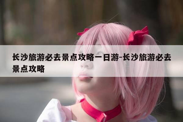 长沙旅游必去景点攻略一日游-长沙旅游必去景点攻略-第1张图片-优惠活动网 长沙旅游必去景点攻略一日游-长沙旅游必去景点攻略-第1张图片-优惠活动网