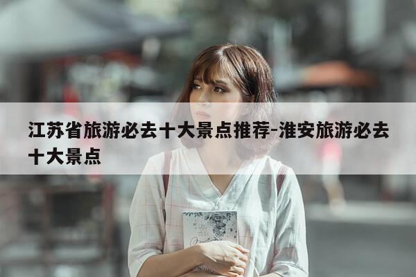 江苏省旅游必去十大景点推荐-淮安旅游必去十大景点-第1张图片-优惠活动网 江苏省旅游必去十大景点推荐-淮安旅游必去十大景点-第1张图片-优惠活动网