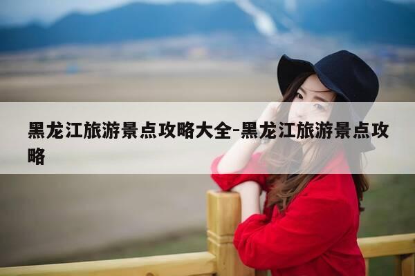 黑龙江旅游景点攻略大全-黑龙江旅游景点攻略-第1张图片-优惠活动网 黑龙江旅游景点攻略大全-黑龙江旅游景点攻略-第1张图片-优惠活动网
