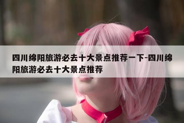 四川绵阳旅游必去十大景点推荐一下-四川绵阳旅游必去十大景点推荐-第1张图片-优惠活动网