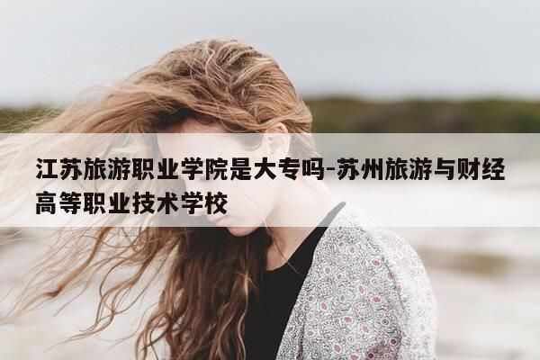 江苏旅游职业学院是大专吗-苏州旅游与财经高等职业技术学校-第1张图片-优惠活动网 江苏旅游职业学院是大专吗-苏州旅游与财经高等职业技术学校-第1张图片-优惠活动网