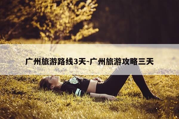 广州旅游路线3天-广州旅游攻略三天-第1张图片-优惠活动网