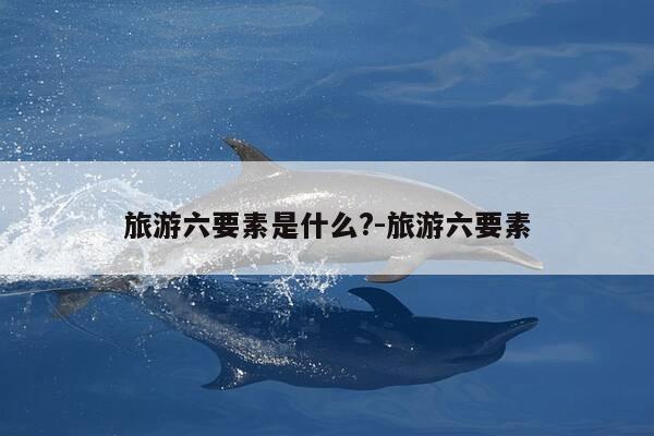 旅游六要素是什么?-旅游六要素-第1张图片-优惠活动网 旅游六要素是什么?-旅游六要素-第1张图片-优惠活动网