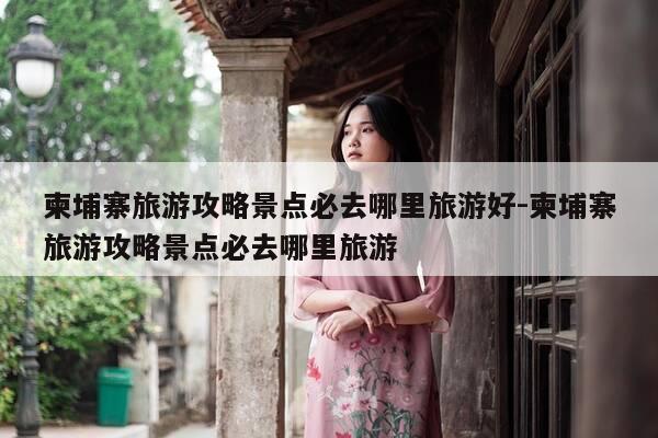柬埔寨旅游攻略景点必去哪里旅游好-柬埔寨旅游攻略景点必去哪里旅游-第1张图片-优惠活动网 柬埔寨旅游攻略景点必去哪里旅游好-柬埔寨旅游攻略景点必去哪里旅游-第1张图片-优惠活动网