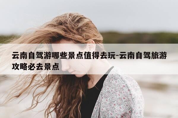 云南自驾游哪些景点值得去玩-云南自驾旅游攻略必去景点-第1张图片-优惠活动网 云南自驾游哪些景点值得去玩-云南自驾旅游攻略必去景点-第1张图片-优惠活动网