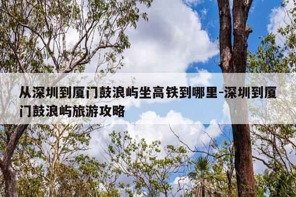 从深圳到厦门鼓浪屿坐高铁到哪里-深圳到厦门鼓浪屿旅游攻略-第1张图片-优惠活动网 从深圳到厦门鼓浪屿坐高铁到哪里-深圳到厦门鼓浪屿旅游攻略-第1张图片-优惠活动网